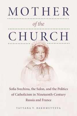 Mother of the Church: Sofia Svechina, the Salon, and the Politics of Catholicism in Nineteenth-Century Russia and France by Bakhmetyeva, Tatyana