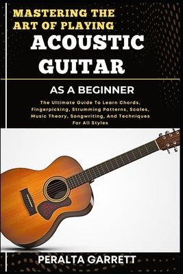 Mastering the Art of Playing Acoustic Guitar as a Beginner: The Ultimate Guide To Learn Chords, Fingerpicking, Strumming Patterns, Scales, Music Theor by Garrett, Peralta
