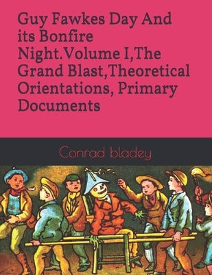 Guy Fawkes Day And its Bonfire Night.Volume I, The Grand Blast, Theoretical Orientations, Primary Documents by Bladey, Conrad Jay