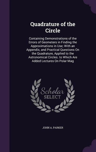 Quadrature of the Circle: Containing Demonstrations of the Errors of Geometers in Finding the Approximations in Use; With an Appendix, and Pract by Parker, John A.