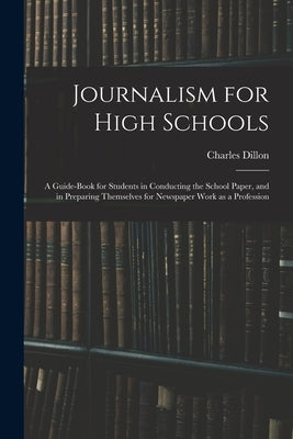 Journalism for High Schools; a Guide-book for Students in Conducting the School Paper, and in Preparing Themselves for Newspaper Work as a Profession by Dillon, Charles