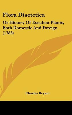 Flora Diaetetica: Or History Of Esculent Plants, Both Domestic And Foreign (1783) by Bryant, Charles