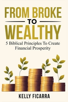 From Broke to Wealthy: 5 Biblical Principles to Create Financial Prosperity by Ficarra, Kelly