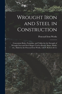 Wrought Iron and Steel in Construction: Convenient Rules, Formulae, and Tables for the Strength of Wrought Iron and Steel Shapes Used as Beams, Struts by Pencoyd Iron Works