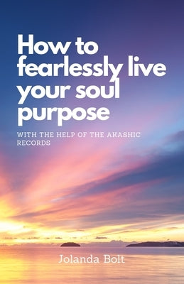 How To Fearlessly Live Your Purpose: With The Help Of The Akashic Records by Bolt, Jolanda