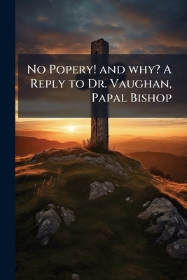 No Popery! and why? A Reply to Dr. Vaughan, Papal Bishop by Anonymous