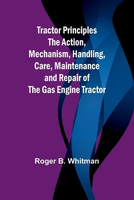Tractor Principles The Action, Mechanism, Handling, Care, Maintenance and Repair of the Gas Engine Tractor by B. Whitman, Roger