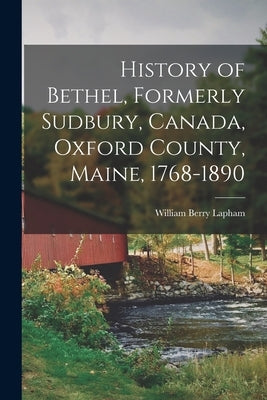 History of Bethel, Formerly Sudbury, Canada, Oxford County, Maine, 1768-1890 by Lapham, William Berry
