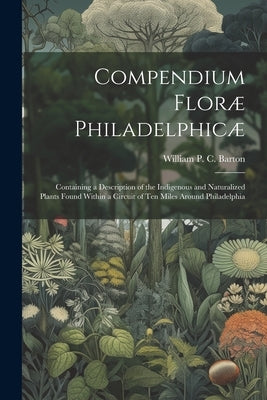 Compendium Floræ Philadelphicæ: Containing a Description of the Indigenous and Naturalized Plants Found Within a Circuit of ten Miles Around Philadelp by Barton, William P. C. 1786-1856