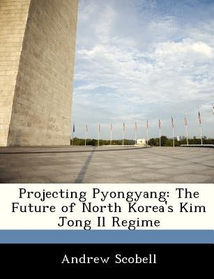 Projecting Pyongyang: The Future of North Korea's Kim Jong Il Regime by Scobell, Andrew