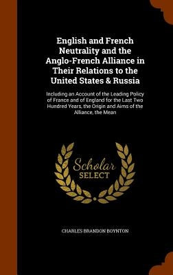 English and French Neutrality and the Anglo-French Alliance in Their Relations to the United States & Russia: Including an Account of the Leading Poli by Boynton, Charles Brandon
