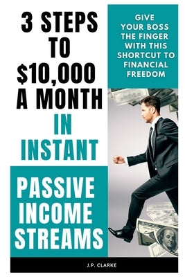 3 Steps to $10,000 a Month in Instant Passive Income Streams: Give your boss the finger with this shortcut to financial freedom by Clarke, J. P.
