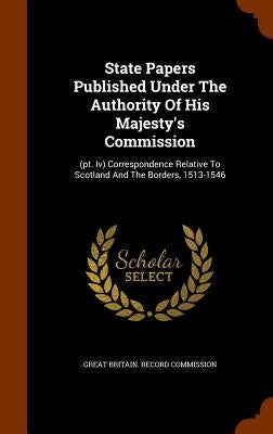 State Papers Published Under The Authority Of His Majesty's Commission: (pt. Iv) Correspondence Relative To Scotland And The Borders, 1513-1546 by Great Britain Record Commission