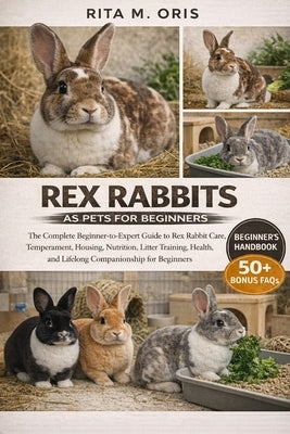 Rex Rabbits as Pets for Beginners: The Complete Beginner-to-Expert Guide to Rex Rabbit Care, Temperament, Housing, Nutrition, Litter Training, Health, by Oris, Rita M.