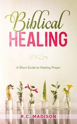 Biblical Healing: A Short Guide to Healing Prayer by Madison, R. C.