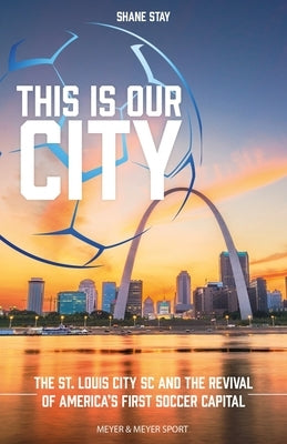 This Is Our City: The St. Louis City SC and the Revival of America's First Soccer Capital by Stay, Shane