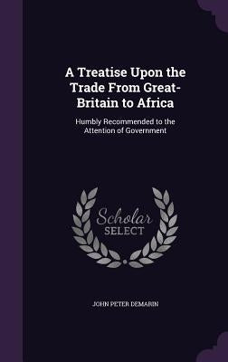 A Treatise Upon the Trade From Great-Britain to Africa: Humbly Recommended to the Attention of Government by Demarin, John Peter
