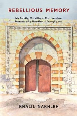 Rebellious Memory: My family, My village, My homeland: Deconstructing narratives of belongingness by Nakhleh, Khalil