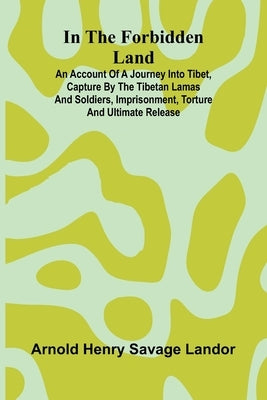 In The Forbidden Land: An Account Of A Journey Into Tibet, Capture By The Tibetan Lamas And Soldiers, Imprisonment, Torture And Ultimate Release by Henry Savage Landor, Arnold