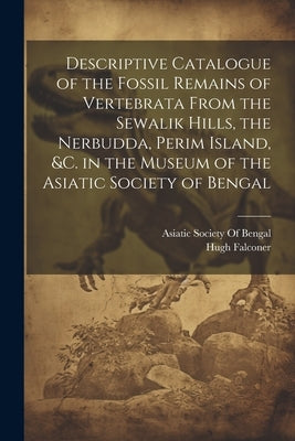 Descriptive Catalogue of the Fossil Remains of Vertebrata From the Sewalik Hills, the Nerbudda, Perim Island, &c. in the Museum of the Asiatic Society by Asiatic Society of Bengal