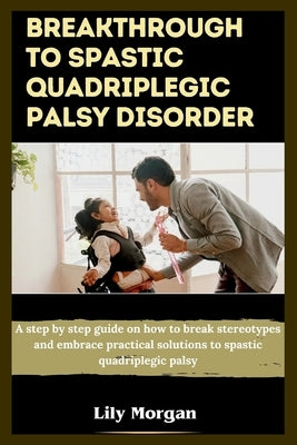 Breakthrough to spastic quadriplegic palsy disorder: A step by step guide on how to break stereotypes and embrace practical solutions to spastic quadr by Morgan, Lily