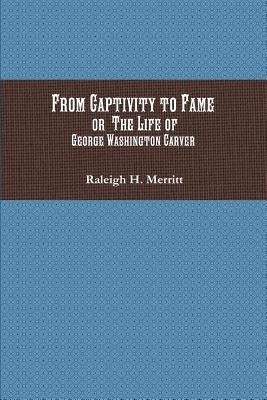 From Captivity to Fame: Or The Life of George Washington Carver by Merritt, Raleigh H.