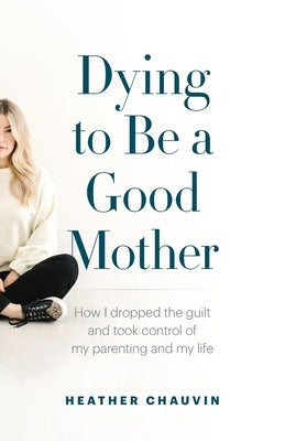 Dying To Be A Good Mother: How I Dropped the Guilt and Took Control of My Parenting and My Life by Chauvin, Heather