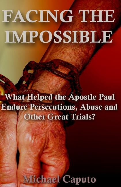 Facing the Impossible: What Helped the Apostle Paul Endure Persecutions, Abuse and Other Great Trials by Caputo, Michael