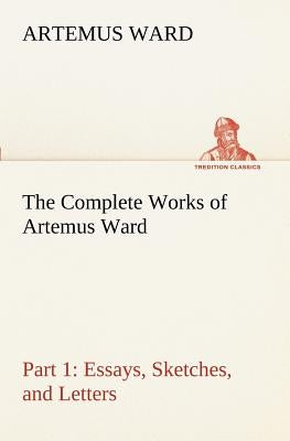 The Complete Works of Artemus Ward - Part 1: Essays, Sketches, and Letters by Ward, Artemus