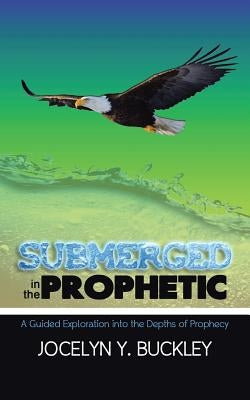 Submerged in the Prophetic: A Guided Exploration Into the Depths of Prophecy by Buckley, Jocelyn Y.