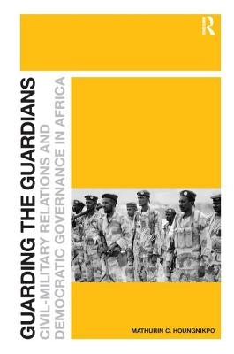 Guarding the Guardians: Civil-Military Relations and Democratic Governance in Africa by Houngnikpo, Mathurin C.