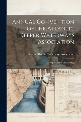 Annual Convention of the Atlantic Deeper Waterways Association: Report of the Proceedings by Atlantic Deeper Waterways Association