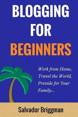 Blogging For Beginners: Work from Home, Travel the World, Provide for Your Family by Briggman, Salvador
