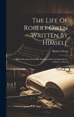 The Life Of Robert Owen Written By Himself: With Selections From His Writings And Correspondence, Volume 1, Part 1 by Owen, Robert