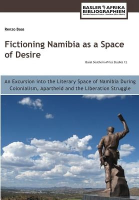 Fictioning Namibia as a Space of Desire: An Excursion into the Literary Space of Namibia During Colonialism, Apartheid and the Liberation Struggle by Baas, Renzo