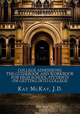 College Admissions: The Guidebook and Workbook for High School Students on Getting into College by McKay J. D., Kat