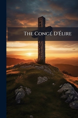 The Congé D'Élire: The Church in its Civil Relations and Spiritual Claims Volume Talbot Collection of British Pamphlets by Anonymous