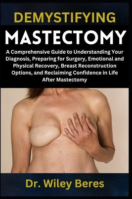 Demystifying Mastectomy: A Comprehensive Guide to Understanding Your Diagnosis, Preparing for Surgery, Emotional and Physical Recovery, Breast Reconst by Beres, Wiley