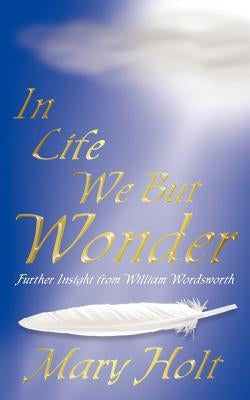 In Life We But Wonder: Further Insight from William Wordsworth by Holt, Mary