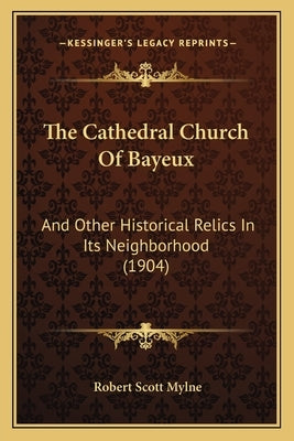 The Cathedral Church of Bayeux: And Other Historical Relics in Its Neighborhood (1904) by Mylne, Robert Scott