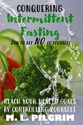 Conquering Intermittent Fasting: How to Say "No" to Yourself Reach Your Health Goals by Controlling Yourself by Pilgrim, M. L.