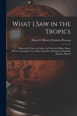 What I Saw in the Tropics: a Record of Visits to Ceylon, the Federated Malay States, Mexico, Nicaragua, Costa Rica, Republic of Panama, Columbia, by Pearson, Henry C. (Henry Clemens) 1858