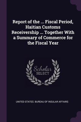 Report of the ... Fiscal Period, Haitian Customs Receivership ... Together With a Summary of Commerce for the Fiscal Year by United States Bureau of Insular Affairs