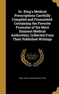 Dr. King's Medical Prescriptions Carefully Compiled and Formulated. Containing the Favorite Formulas of the Most Eminent Medical Authorities, Collecte by King, John H. (John Henry) B. 1843