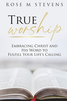 True Worship: Embracing Christ and His Word to Fulfill Your Life's Calling by Stevens, Rose M.