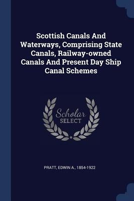 Scottish Canals And Waterways, Comprising State Canals, Railway-owned Canals And Present Day Ship Canal Schemes by Pratt, Edwin a. 1854-1922