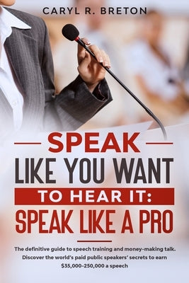 Speak Like You Want to Hear It: SPEAK LIKE A PRO: The definitive guide to speech training and money-making talk. Discover the world's paid public spea by R. Breton, Caryl