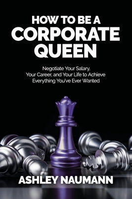 How to be a Corporate Queen: Negotiate Your Salary, Your Career, and Your Life to Achieve Everything You've Ever Wanted by Naumann, Ashley