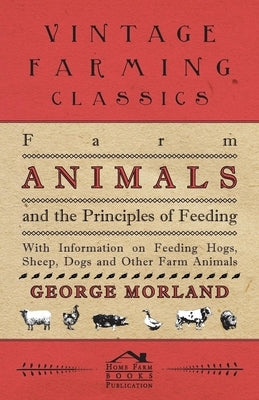 Farm Animals and the Principles of Feeding - With Information on Feeding Hogs, Sheep, Dogs and Other Farm Animals by Morland, George
