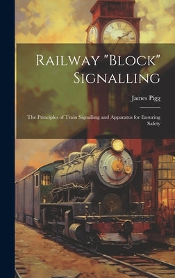 Railway "block" Signalling: The Principles of Train Signalling and Apparatus for Ensuring Safety by Pigg, James